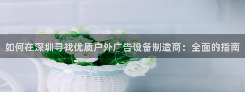 杏宇平台总代理：如何在深圳寻找优质户外广告设备制造商：全面的指南
