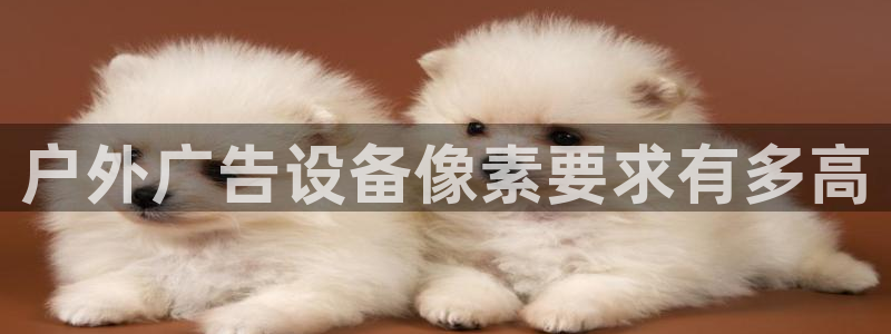 杏宇平台注册地址在哪里：户外广告设备像素要求有多高