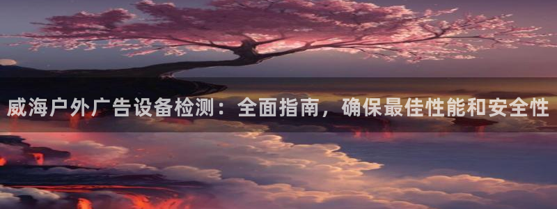 杏宇平台代理多少钱一个：威海户外广告设备检测：全面指南，确保最佳性能和安全性